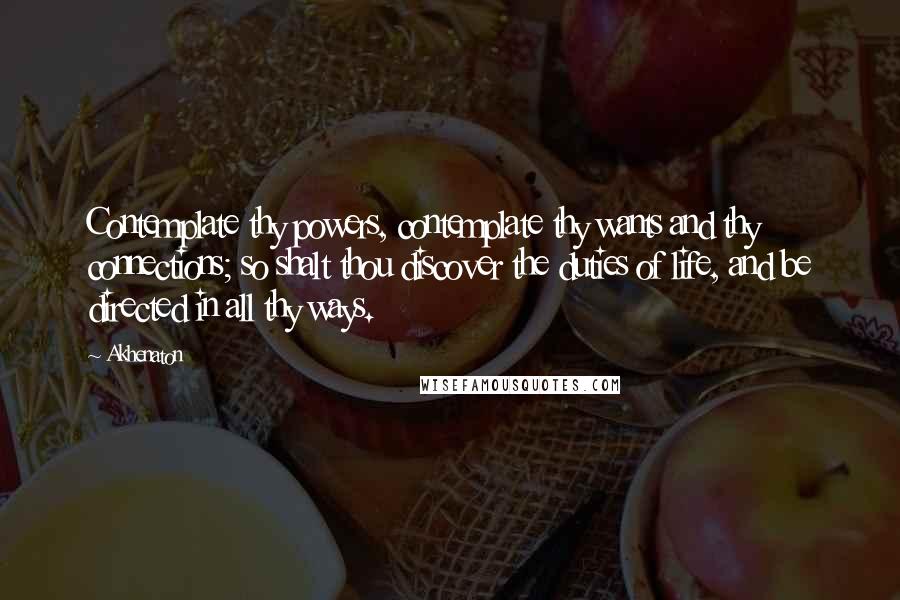 Akhenaton Quotes: Contemplate thy powers, contemplate thy wants and thy connections; so shalt thou discover the duties of life, and be directed in all thy ways.