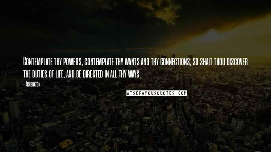 Akhenaton Quotes: Contemplate thy powers, contemplate thy wants and thy connections; so shalt thou discover the duties of life, and be directed in all thy ways.