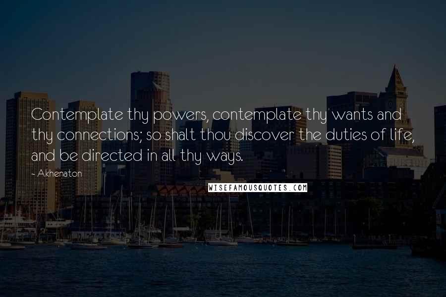 Akhenaton Quotes: Contemplate thy powers, contemplate thy wants and thy connections; so shalt thou discover the duties of life, and be directed in all thy ways.