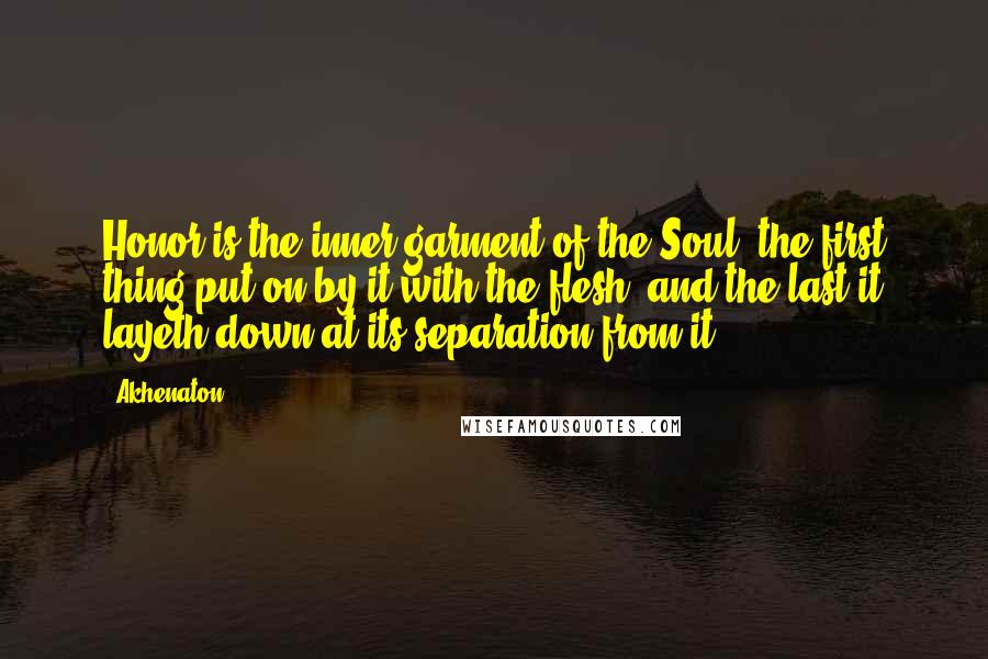 Akhenaton Quotes: Honor is the inner garment of the Soul; the first thing put on by it with the flesh, and the last it layeth down at its separation from it.