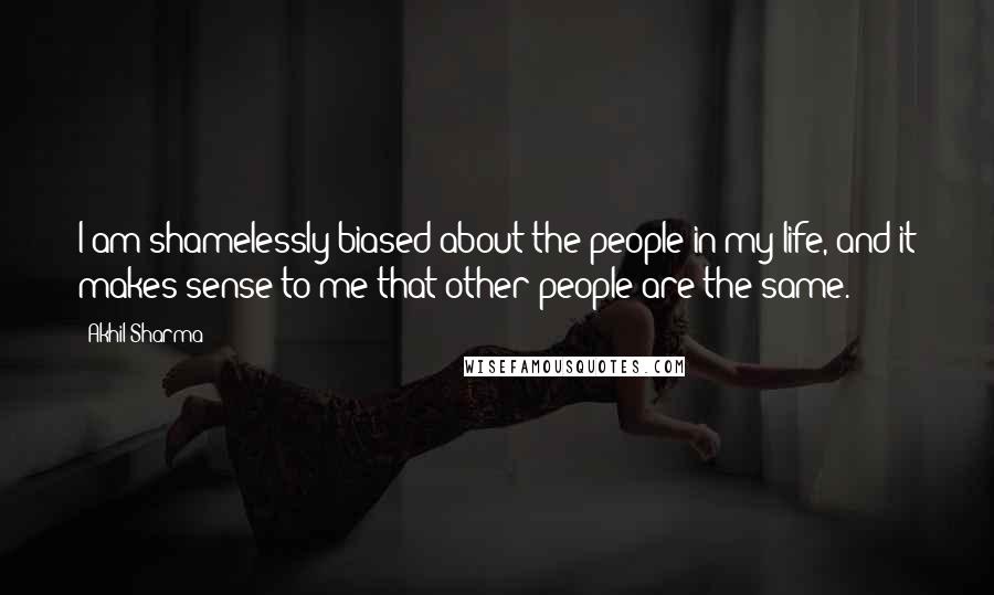 Akhil Sharma Quotes: I am shamelessly biased about the people in my life, and it makes sense to me that other people are the same.