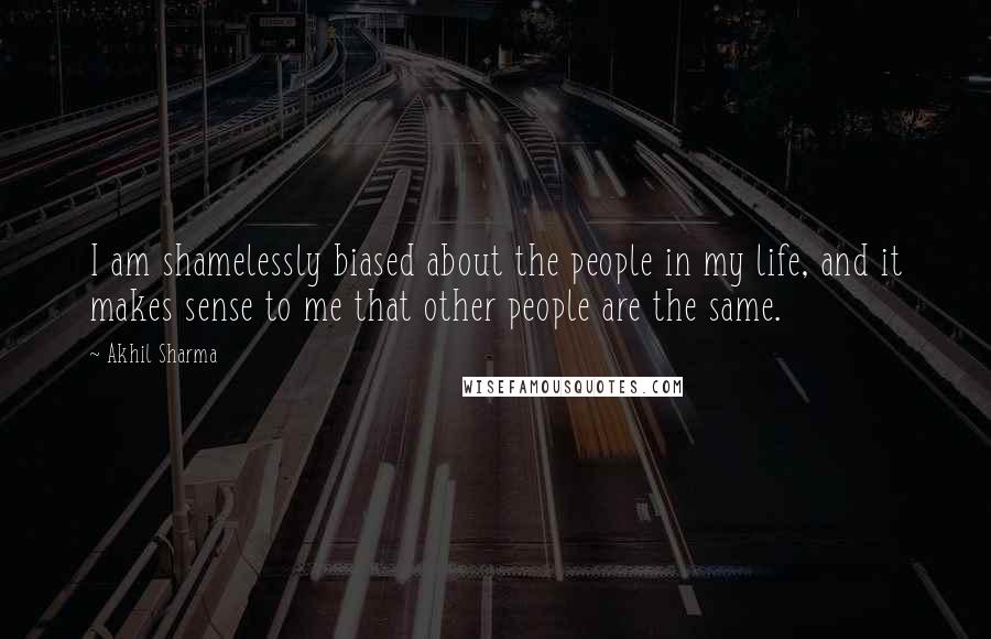 Akhil Sharma Quotes: I am shamelessly biased about the people in my life, and it makes sense to me that other people are the same.