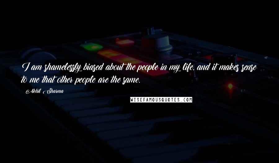 Akhil Sharma Quotes: I am shamelessly biased about the people in my life, and it makes sense to me that other people are the same.