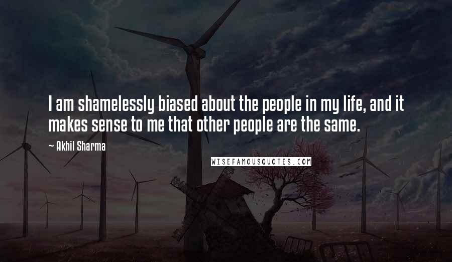 Akhil Sharma Quotes: I am shamelessly biased about the people in my life, and it makes sense to me that other people are the same.