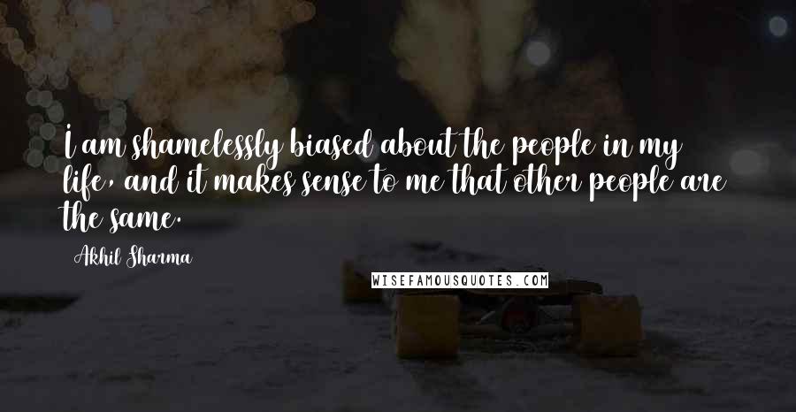 Akhil Sharma Quotes: I am shamelessly biased about the people in my life, and it makes sense to me that other people are the same.