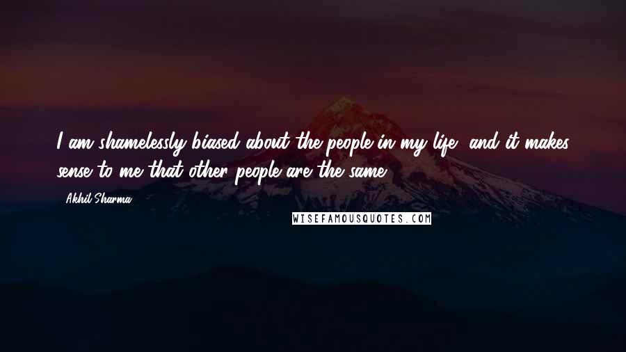 Akhil Sharma Quotes: I am shamelessly biased about the people in my life, and it makes sense to me that other people are the same.