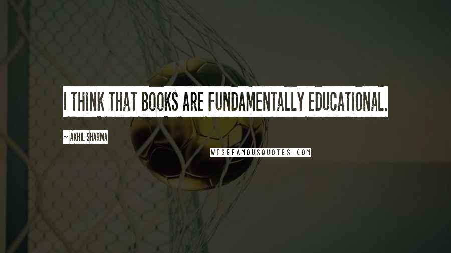 Akhil Sharma Quotes: I think that books are fundamentally educational.