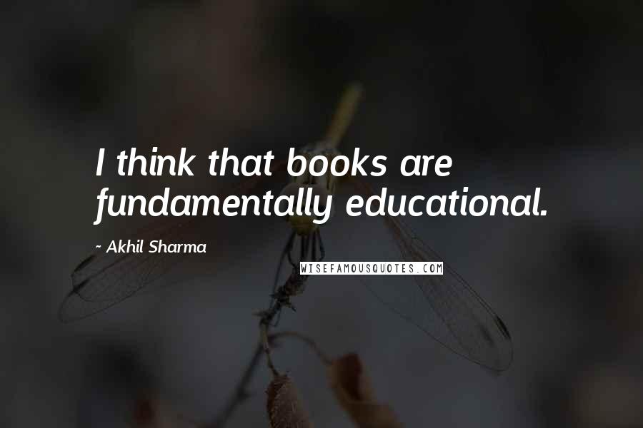 Akhil Sharma Quotes: I think that books are fundamentally educational.