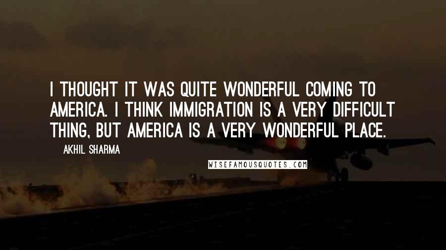 Akhil Sharma Quotes: I thought it was quite wonderful coming to America. I think immigration is a very difficult thing, but America is a very wonderful place.