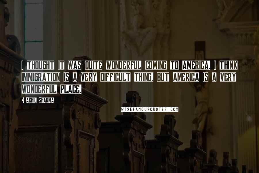 Akhil Sharma Quotes: I thought it was quite wonderful coming to America. I think immigration is a very difficult thing, but America is a very wonderful place.