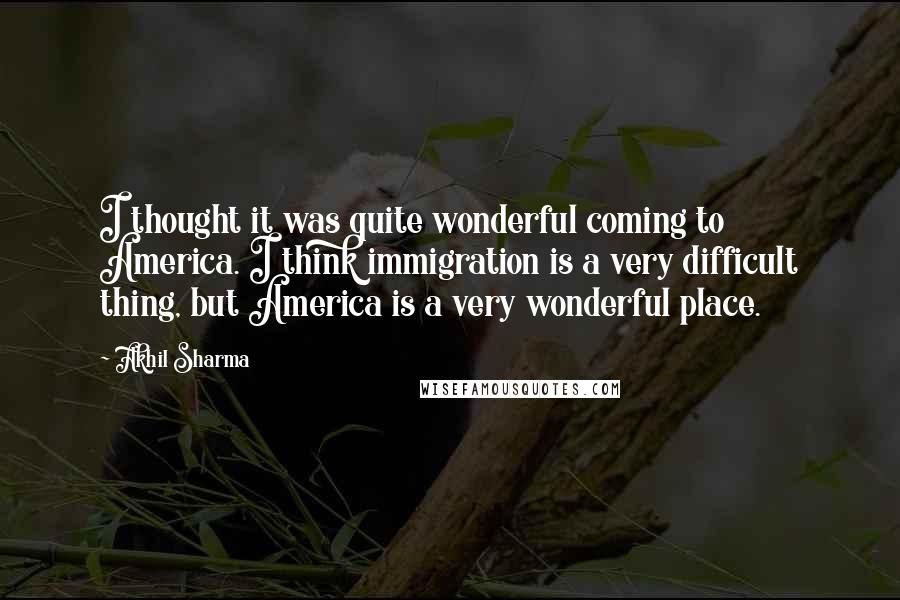 Akhil Sharma Quotes: I thought it was quite wonderful coming to America. I think immigration is a very difficult thing, but America is a very wonderful place.