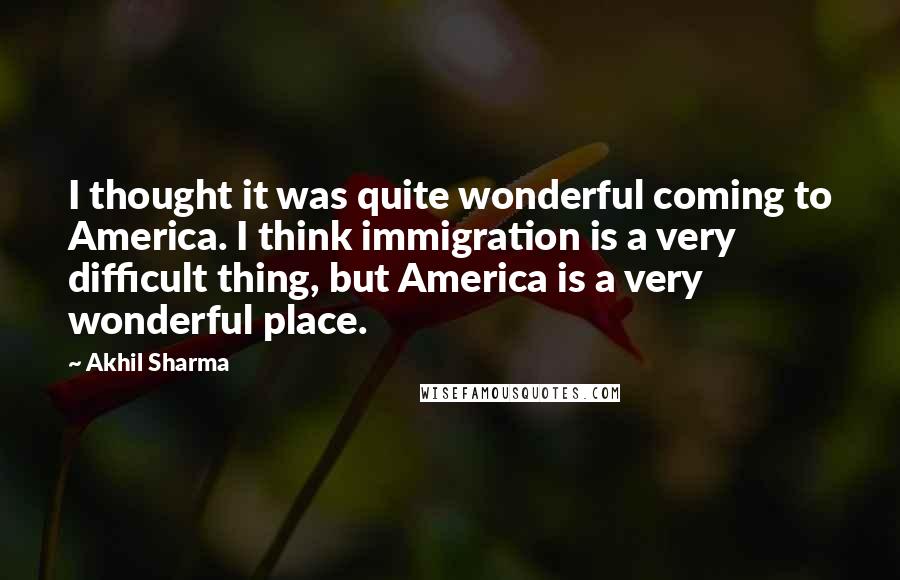 Akhil Sharma Quotes: I thought it was quite wonderful coming to America. I think immigration is a very difficult thing, but America is a very wonderful place.