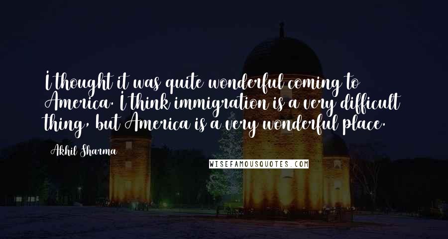 Akhil Sharma Quotes: I thought it was quite wonderful coming to America. I think immigration is a very difficult thing, but America is a very wonderful place.