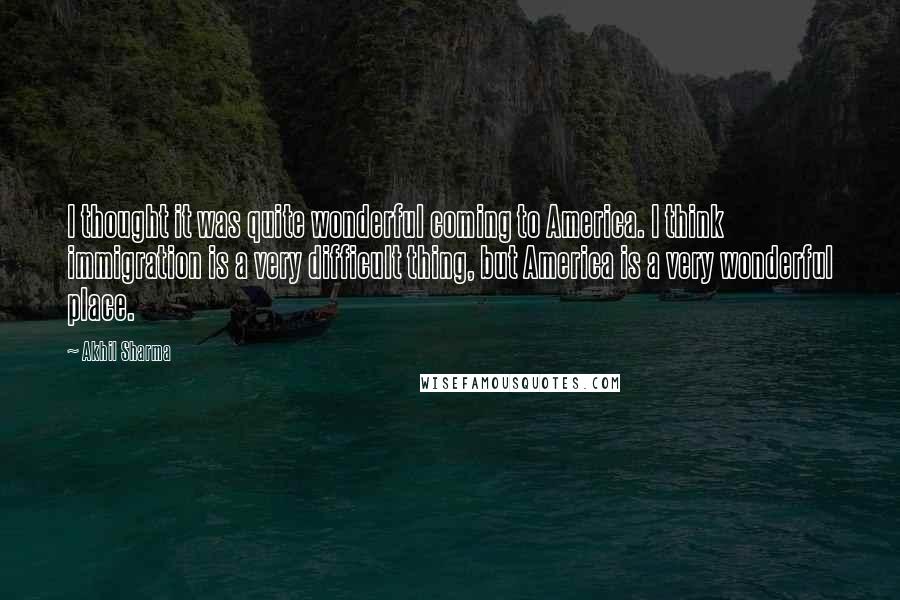 Akhil Sharma Quotes: I thought it was quite wonderful coming to America. I think immigration is a very difficult thing, but America is a very wonderful place.