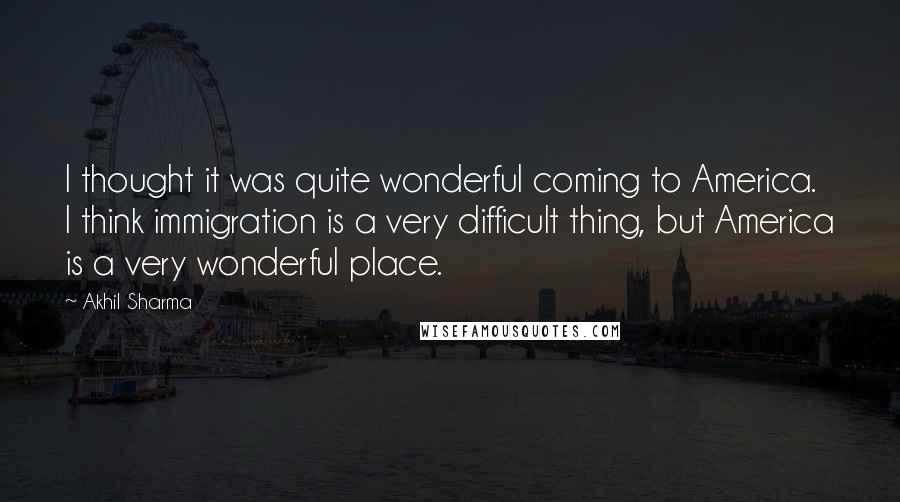 Akhil Sharma Quotes: I thought it was quite wonderful coming to America. I think immigration is a very difficult thing, but America is a very wonderful place.