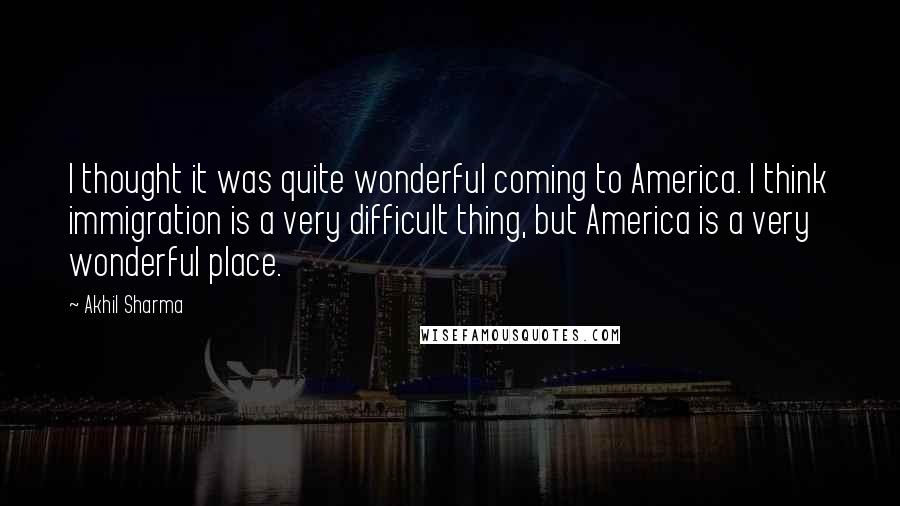 Akhil Sharma Quotes: I thought it was quite wonderful coming to America. I think immigration is a very difficult thing, but America is a very wonderful place.