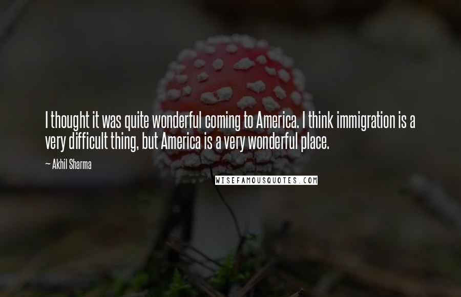 Akhil Sharma Quotes: I thought it was quite wonderful coming to America. I think immigration is a very difficult thing, but America is a very wonderful place.