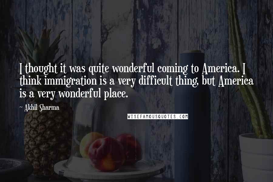 Akhil Sharma Quotes: I thought it was quite wonderful coming to America. I think immigration is a very difficult thing, but America is a very wonderful place.