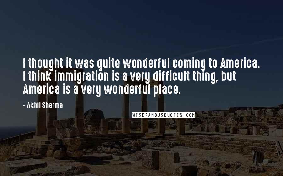 Akhil Sharma Quotes: I thought it was quite wonderful coming to America. I think immigration is a very difficult thing, but America is a very wonderful place.