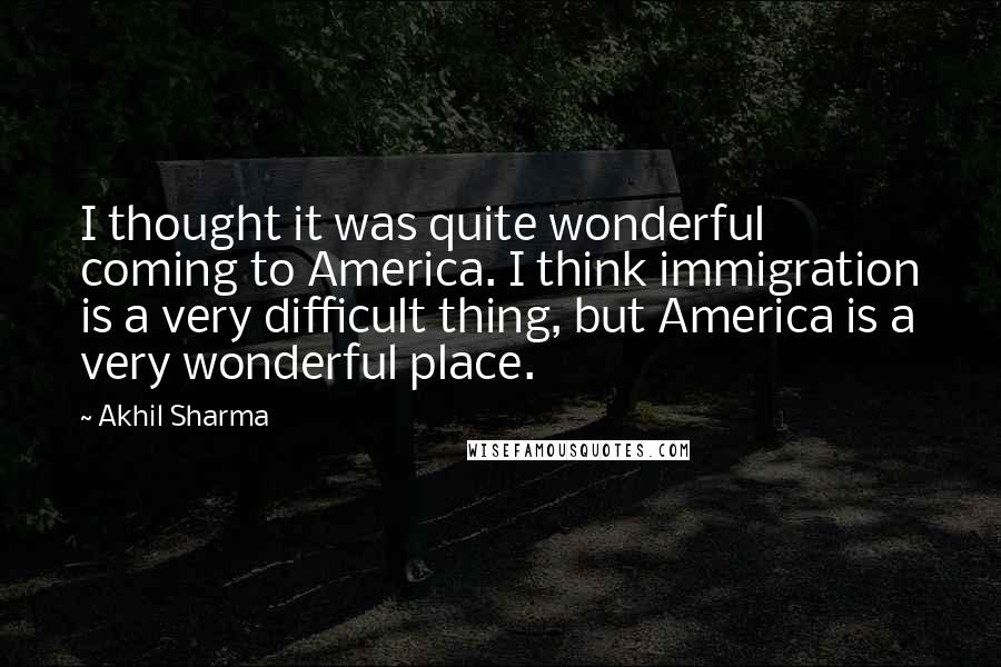 Akhil Sharma Quotes: I thought it was quite wonderful coming to America. I think immigration is a very difficult thing, but America is a very wonderful place.