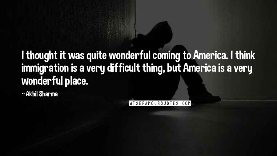 Akhil Sharma Quotes: I thought it was quite wonderful coming to America. I think immigration is a very difficult thing, but America is a very wonderful place.