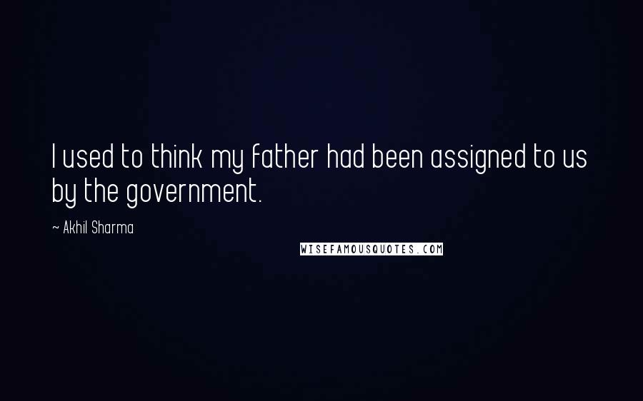 Akhil Sharma Quotes: I used to think my father had been assigned to us by the government.