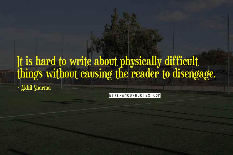Akhil Sharma Quotes: It is hard to write about physically difficult things without causing the reader to disengage.