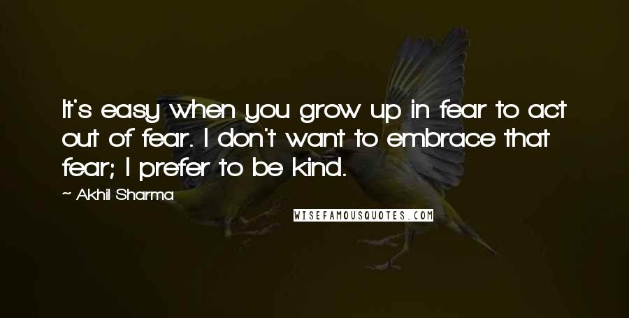 Akhil Sharma Quotes: It's easy when you grow up in fear to act out of fear. I don't want to embrace that fear; I prefer to be kind.