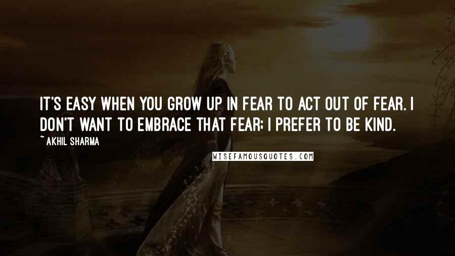 Akhil Sharma Quotes: It's easy when you grow up in fear to act out of fear. I don't want to embrace that fear; I prefer to be kind.