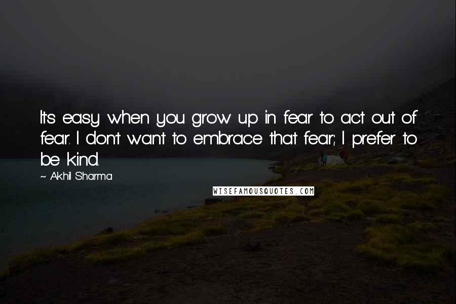 Akhil Sharma Quotes: It's easy when you grow up in fear to act out of fear. I don't want to embrace that fear; I prefer to be kind.