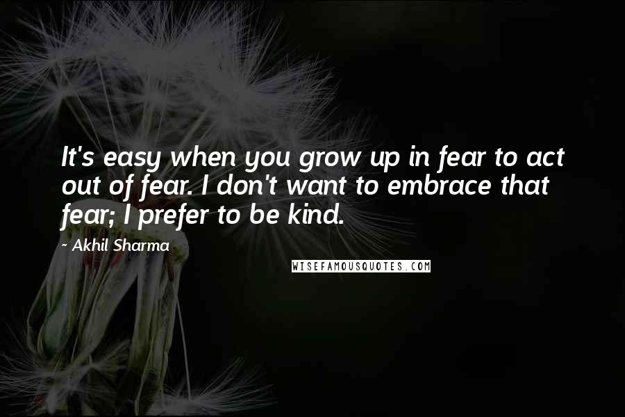 Akhil Sharma Quotes: It's easy when you grow up in fear to act out of fear. I don't want to embrace that fear; I prefer to be kind.