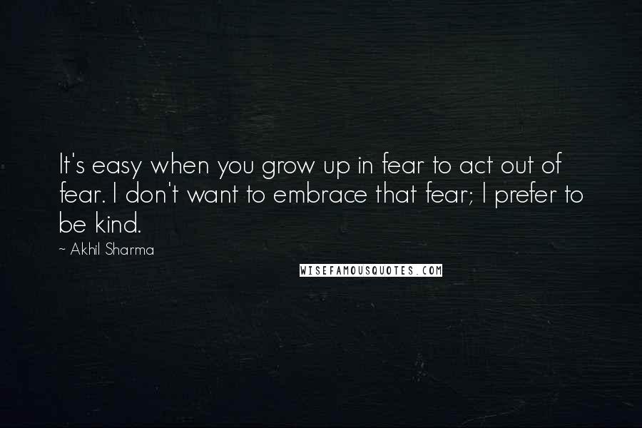 Akhil Sharma Quotes: It's easy when you grow up in fear to act out of fear. I don't want to embrace that fear; I prefer to be kind.