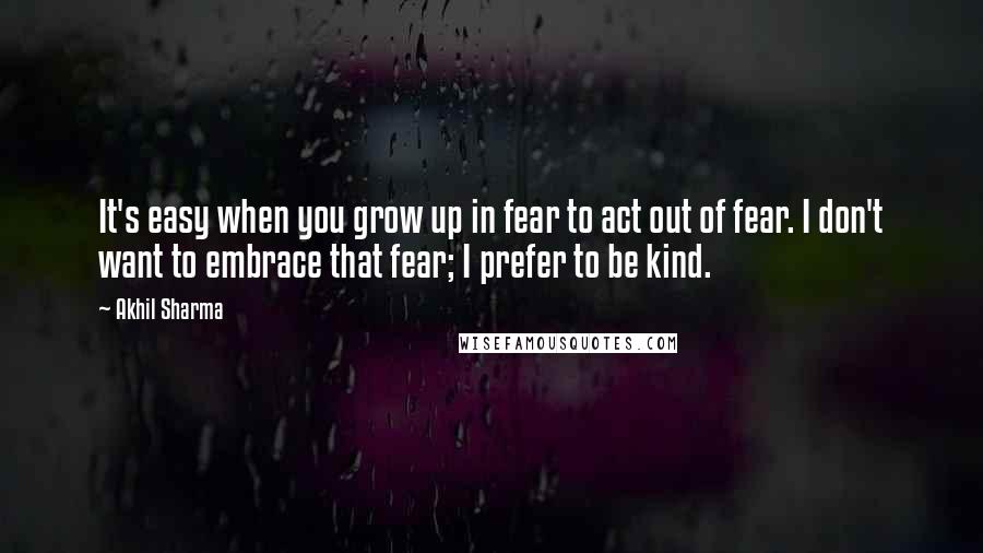 Akhil Sharma Quotes: It's easy when you grow up in fear to act out of fear. I don't want to embrace that fear; I prefer to be kind.
