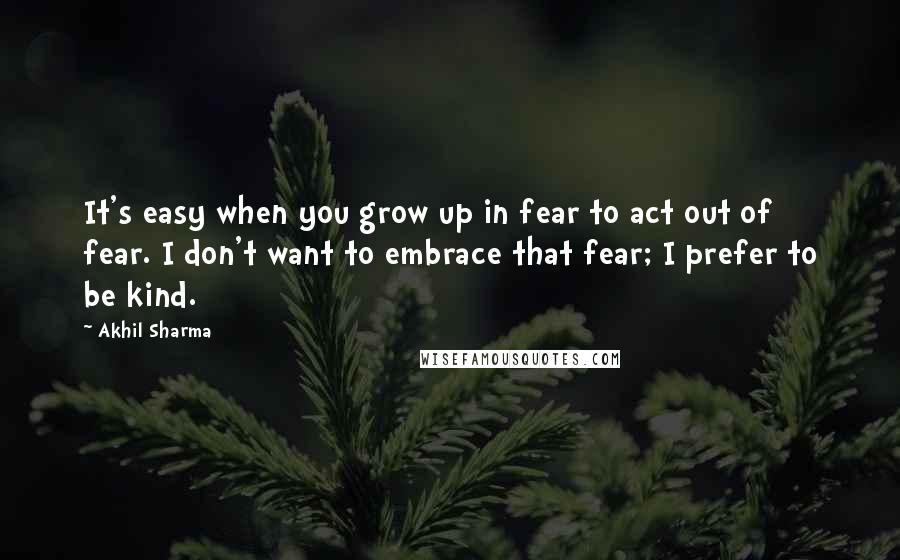 Akhil Sharma Quotes: It's easy when you grow up in fear to act out of fear. I don't want to embrace that fear; I prefer to be kind.