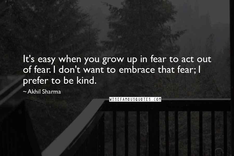 Akhil Sharma Quotes: It's easy when you grow up in fear to act out of fear. I don't want to embrace that fear; I prefer to be kind.