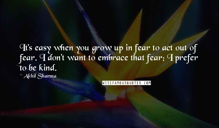 Akhil Sharma Quotes: It's easy when you grow up in fear to act out of fear. I don't want to embrace that fear; I prefer to be kind.