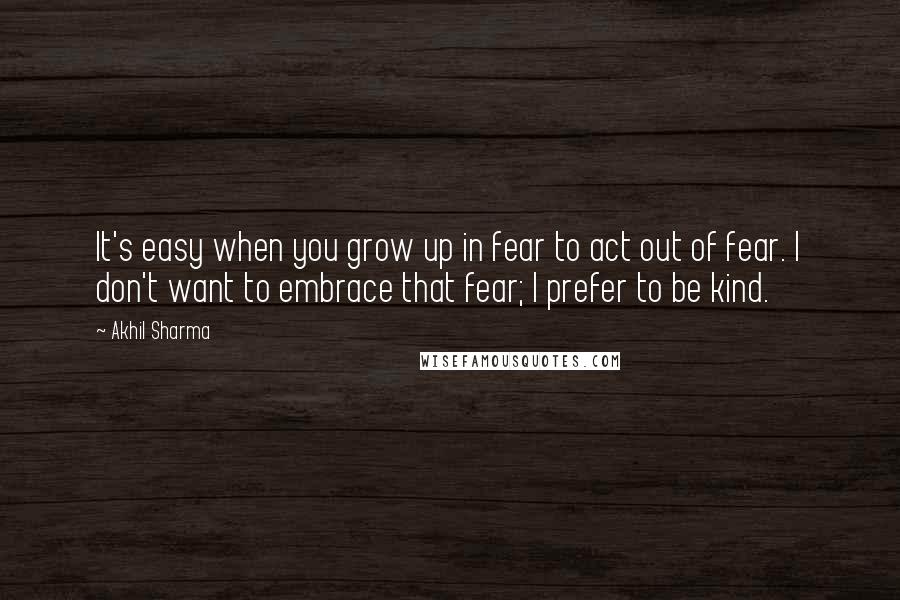 Akhil Sharma Quotes: It's easy when you grow up in fear to act out of fear. I don't want to embrace that fear; I prefer to be kind.