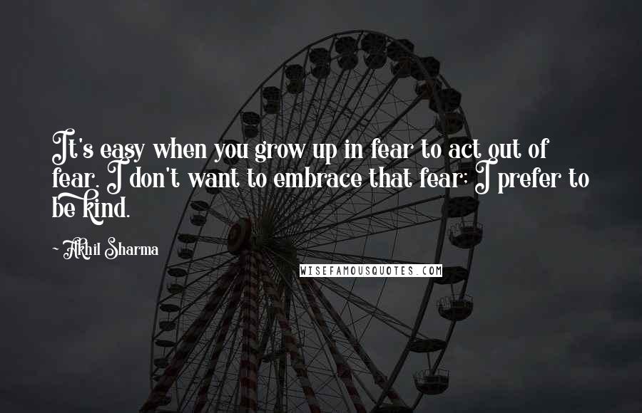 Akhil Sharma Quotes: It's easy when you grow up in fear to act out of fear. I don't want to embrace that fear; I prefer to be kind.