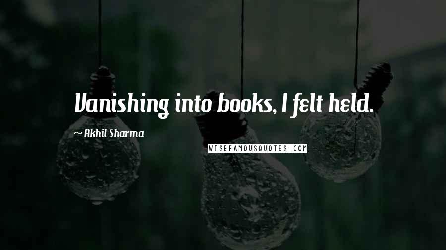 Akhil Sharma Quotes: Vanishing into books, I felt held.