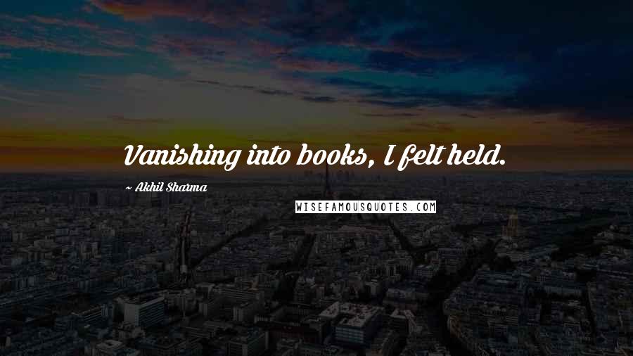 Akhil Sharma Quotes: Vanishing into books, I felt held.