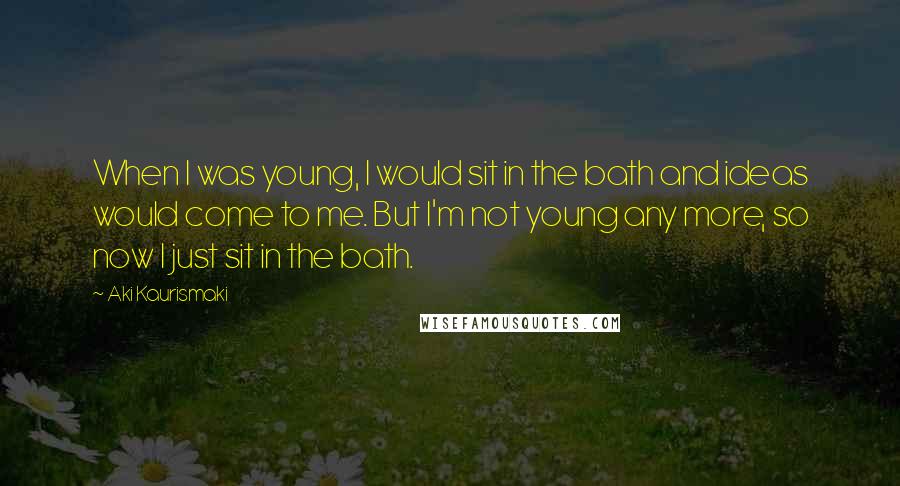 Aki Kaurismaki Quotes: When I was young, I would sit in the bath and ideas would come to me. But I'm not young any more, so now I just sit in the bath.