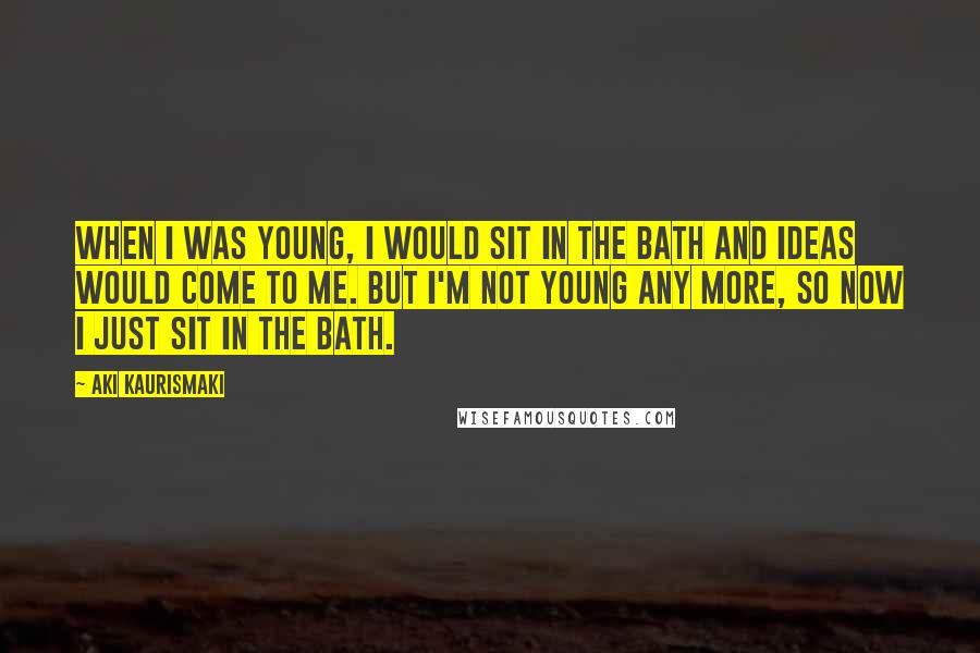 Aki Kaurismaki Quotes: When I was young, I would sit in the bath and ideas would come to me. But I'm not young any more, so now I just sit in the bath.