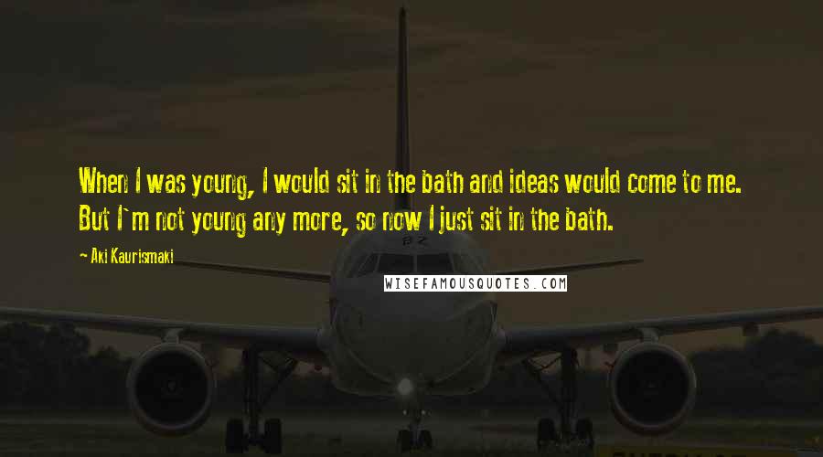 Aki Kaurismaki Quotes: When I was young, I would sit in the bath and ideas would come to me. But I'm not young any more, so now I just sit in the bath.