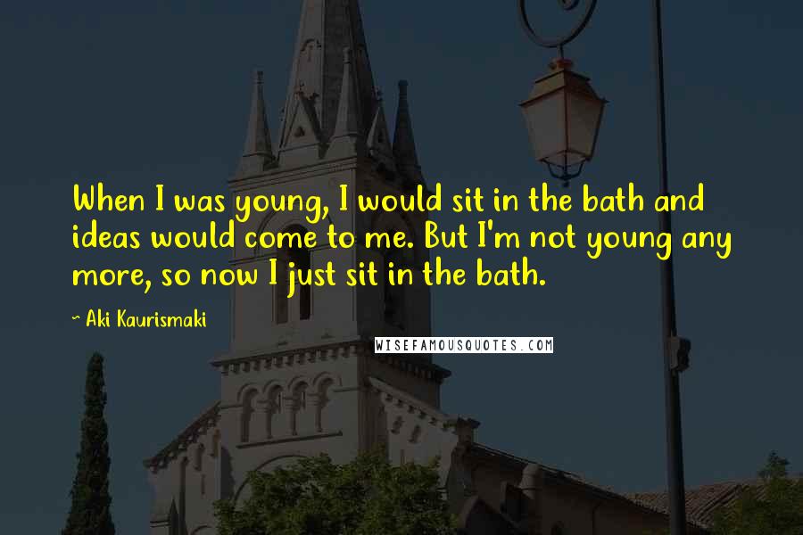 Aki Kaurismaki Quotes: When I was young, I would sit in the bath and ideas would come to me. But I'm not young any more, so now I just sit in the bath.