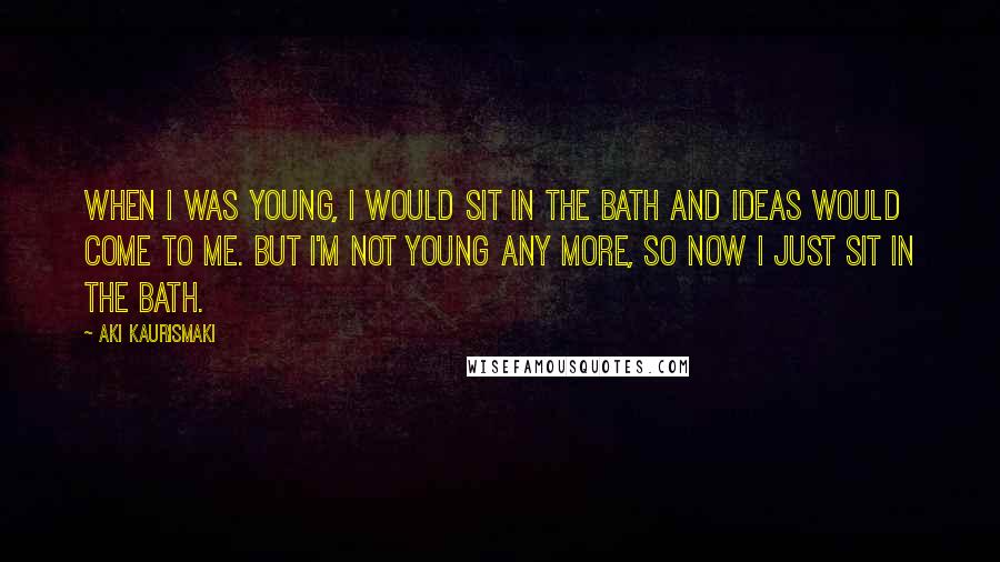 Aki Kaurismaki Quotes: When I was young, I would sit in the bath and ideas would come to me. But I'm not young any more, so now I just sit in the bath.