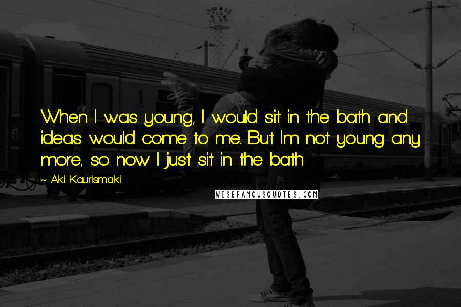 Aki Kaurismaki Quotes: When I was young, I would sit in the bath and ideas would come to me. But I'm not young any more, so now I just sit in the bath.