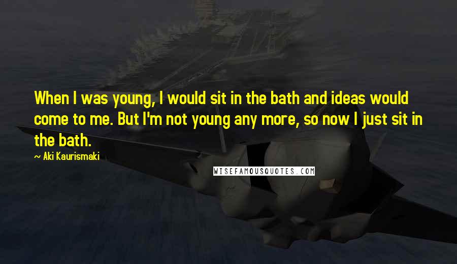 Aki Kaurismaki Quotes: When I was young, I would sit in the bath and ideas would come to me. But I'm not young any more, so now I just sit in the bath.