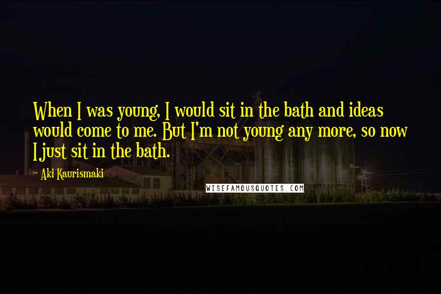 Aki Kaurismaki Quotes: When I was young, I would sit in the bath and ideas would come to me. But I'm not young any more, so now I just sit in the bath.