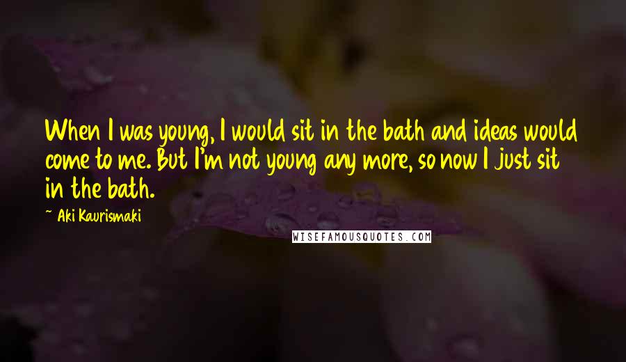 Aki Kaurismaki Quotes: When I was young, I would sit in the bath and ideas would come to me. But I'm not young any more, so now I just sit in the bath.