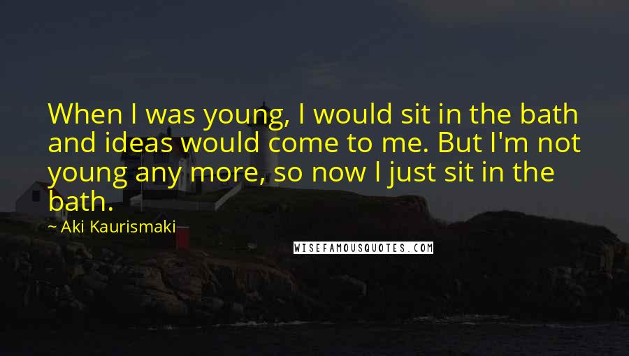 Aki Kaurismaki Quotes: When I was young, I would sit in the bath and ideas would come to me. But I'm not young any more, so now I just sit in the bath.